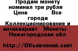 Продам монету номинал три рубля › Цена ­ 10 000 - Все города Коллекционирование и антиквариат » Монеты   . Нижегородская обл.